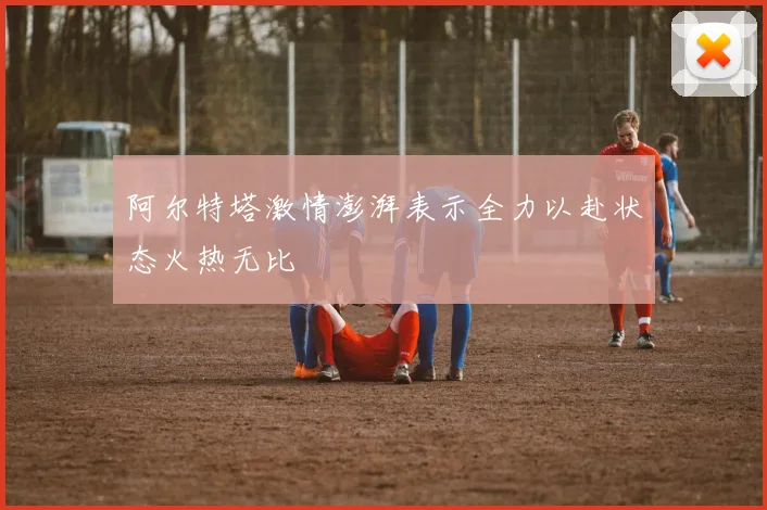 阿尔特塔激情澎湃表示全力以赴状态火热无比