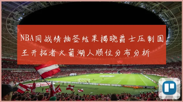 NBA同战绩抽签结果揭晓爵士压制国王开拓者火箭湖人顺位分布分析