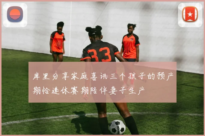 库里分享家庭喜讯三个孩子的预产期恰逢休赛期陪伴妻子生产