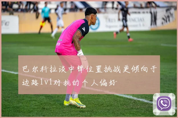 巴尔科拉谈中锋位置挑战更倾向于边路1v1对抗的个人偏好