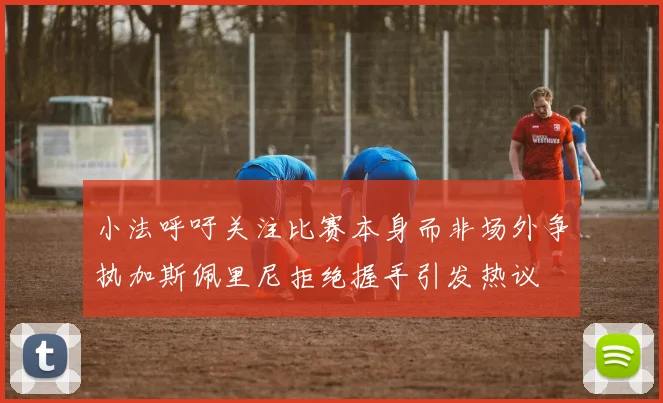 小法呼吁关注比赛本身而非场外争执加斯佩里尼拒绝握手引发热议