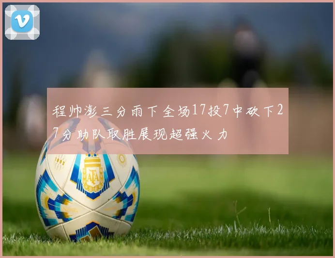 程帅澎三分雨下全场17投7中砍下27分助队取胜展现超强火力
