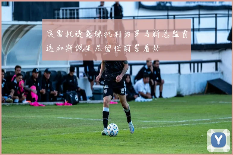 莫雷托透露琼托利为罗马新总监首选加斯佩里尼留任前景看好