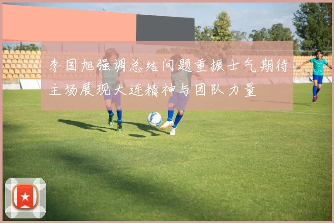 李国旭强调总结问题重振士气期待主场展现大连精神与团队力量