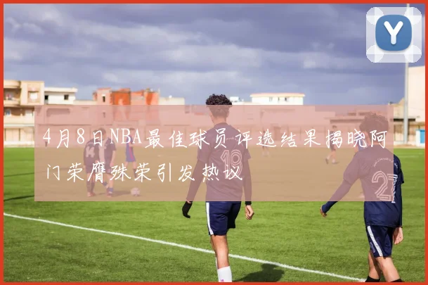 4月8日NBA最佳球员评选结果揭晓阿门荣膺殊荣引发热议
