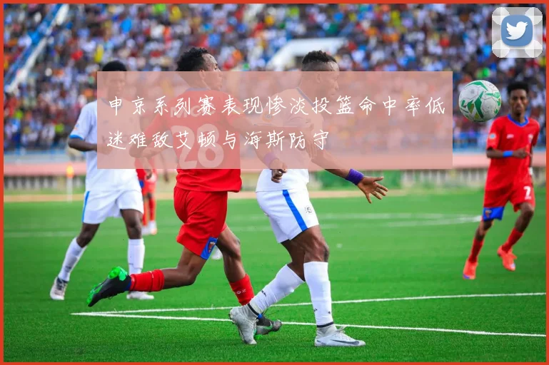 申京系列赛表现惨淡投篮命中率低迷难敌艾顿与海斯防守