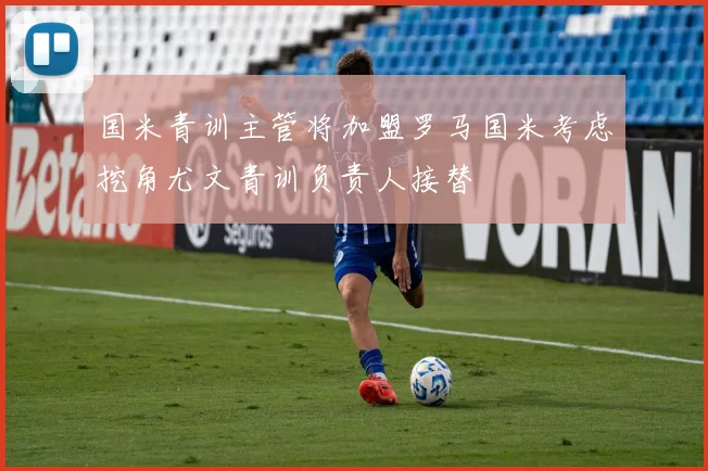 国米青训主管将加盟罗马国米考虑挖角尤文青训负责人接替