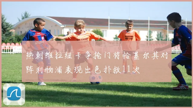 热刺维拉纽卡争抢门将恰基尔其对阵利物浦表现出色扑救11次