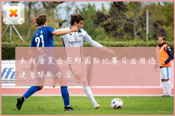 米利唐复出在即国际比赛日后将迅速与球队会合